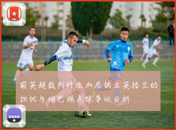 前英超裁判对法加尼执法英格兰的担忧与姆巴佩点球争议分析