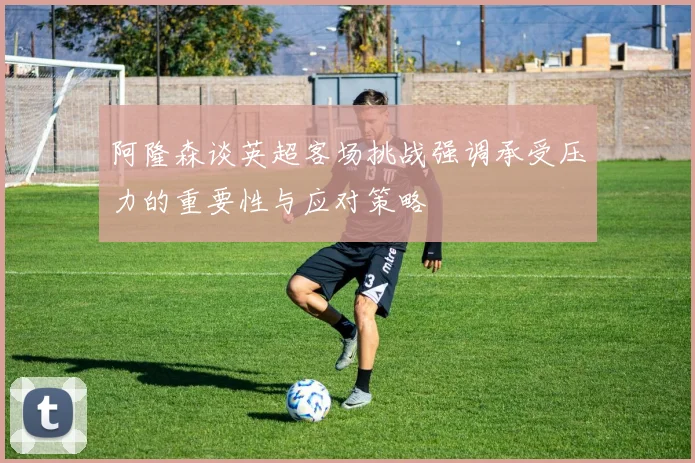 阿隆森谈英超客场挑战强调承受压力的重要性与应对策略
