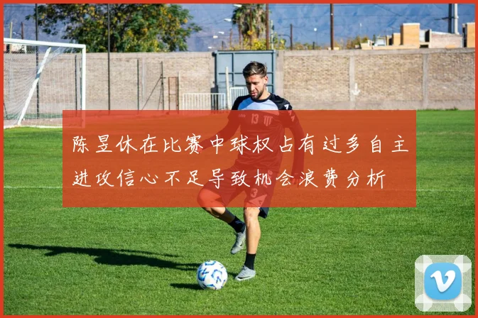 陈昱休在比赛中球权占有过多自主进攻信心不足导致机会浪费分析