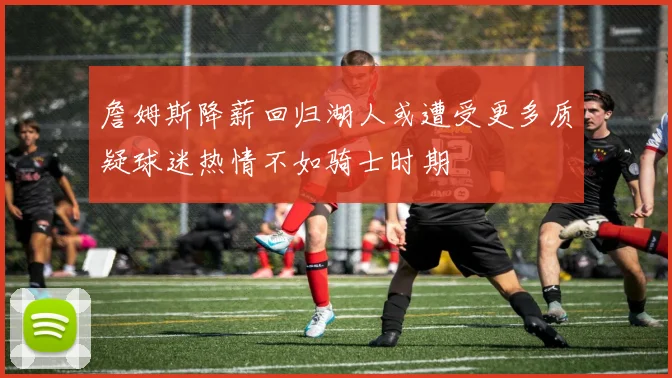 詹姆斯降薪回归湖人或遭受更多质疑球迷热情不如骑士时期