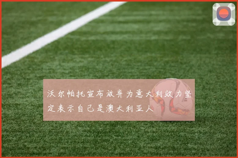 沃尔帕托宣布放弃为意大利效力坚定表示自己是澳大利亚人