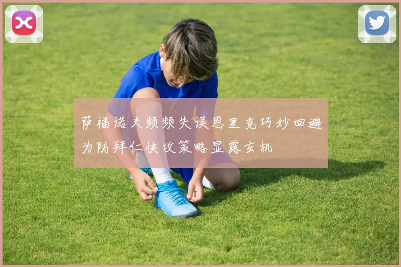 萨福诺夫频频失误恩里克巧妙回避为防拜仁快攻策略显露玄机